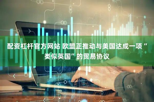 配资杠杆官方网站 欧盟正推动与美国达成一项“类似英国”的贸易协议