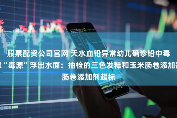 股票配资公司官网 天水血铅异常幼儿确诊铅中毒，疑似“毒源”浮出水面：抽检的三色发糕和玉米肠卷添加剂超标