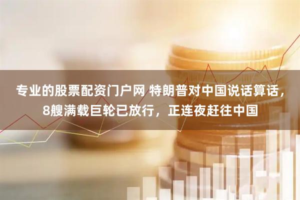 专业的股票配资门户网 特朗普对中国说话算话，8艘满载巨轮已放行，正连夜赶往中国