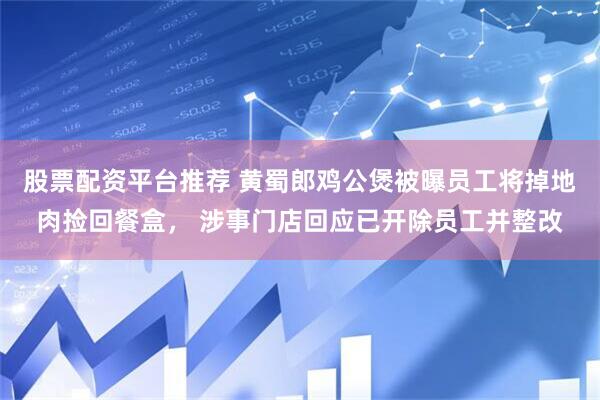 股票配资平台推荐 黄蜀郎鸡公煲被曝员工将掉地肉捡回餐盒， 涉事门店回应已开除员工并整改
