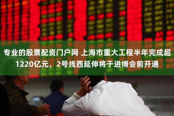 专业的股票配资门户网 上海市重大工程半年完成超1220亿元，2号线西延伸将于进博会前开通