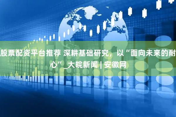 股票配资平台推荐 深耕基础研究，以“面向未来的耐心”_大皖新闻 | 安徽网