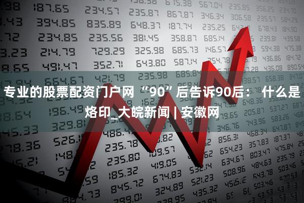 专业的股票配资门户网 “90”后告诉90后： 什么是烙印_大皖新闻 | 安徽网