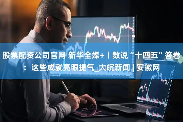 股票配资公司官网 新华全媒+丨数说“十四五”答卷：这些成就亮眼提气_大皖新闻 | 安徽网