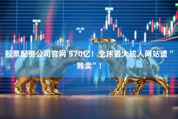 股票配资公司官网 570亿！全球最大成人网站遭“贱卖”！
