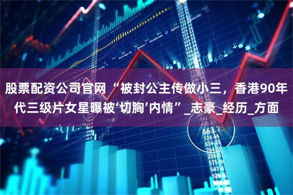 股票配资公司官网 “被封公主传做小三，香港90年代三级片女星曝被‘切胸’内情”_志豪_经历_方面