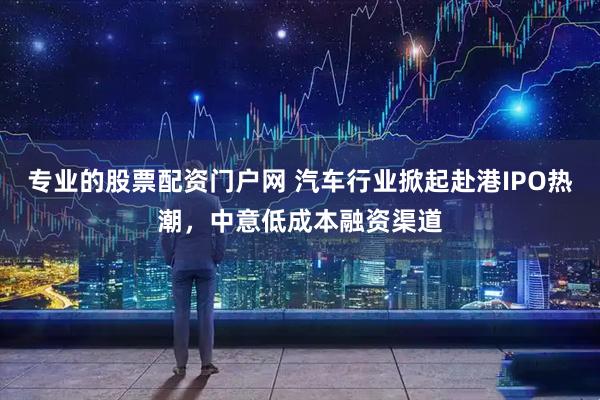 专业的股票配资门户网 汽车行业掀起赴港IPO热潮，中意低成本融资渠道