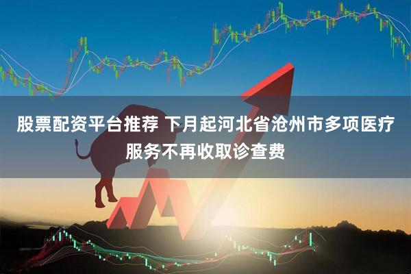 股票配资平台推荐 下月起河北省沧州市多项医疗服务不再收取诊查费