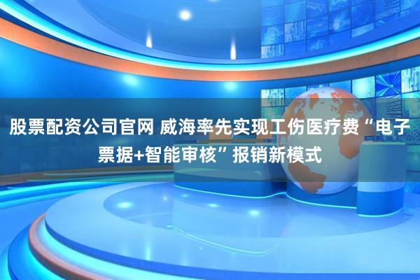 股票配资公司官网 威海率先实现工伤医疗费“电子票据+智能审核”报销新模式