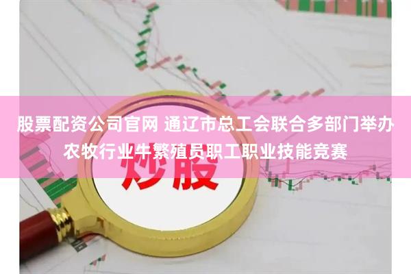 股票配资公司官网 通辽市总工会联合多部门举办农牧行业牛繁殖员职工职业技能竞赛
