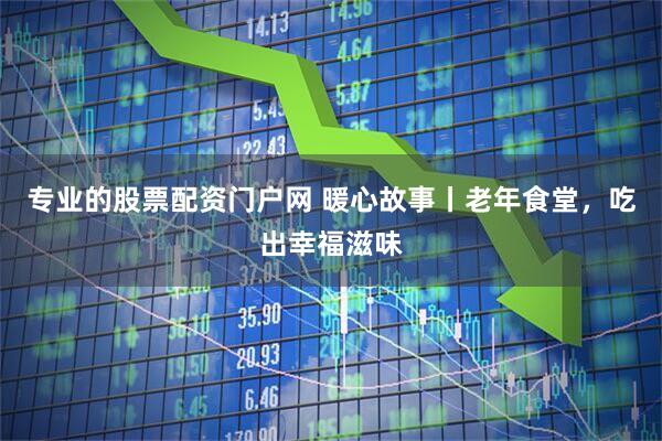 专业的股票配资门户网 暖心故事丨老年食堂，吃出幸福滋味