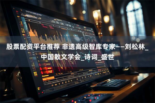股票配资平台推荐 非遗高级智库专家——刘松林_中国散文学会_诗词_盛世