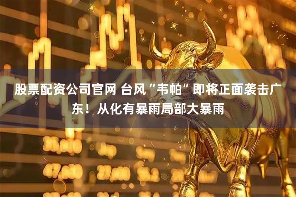 股票配资公司官网 台风“韦帕”即将正面袭击广东！从化有暴雨局部大暴雨
