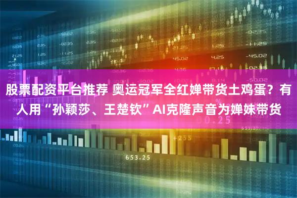 股票配资平台推荐 奥运冠军全红婵带货土鸡蛋？有人用“孙颖莎、王楚钦”AI克隆声音为婵妹带货