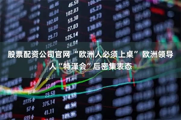 股票配资公司官网 “欧洲人必须上桌” 欧洲领导人“特泽会”后密集表态