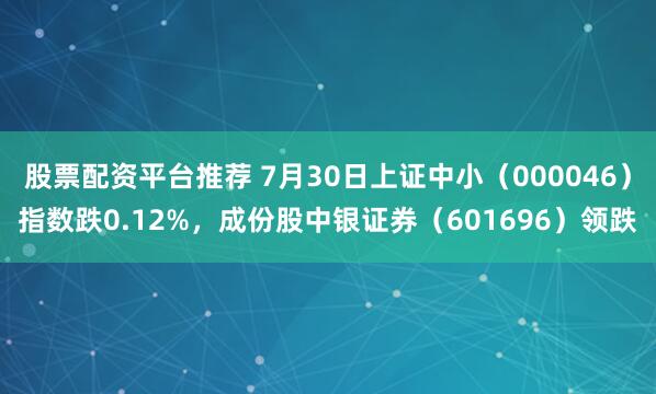 股票配资平台推荐 7月30日上证中小（000046）指数跌0.12%，成份股中银证券（601696）领跌