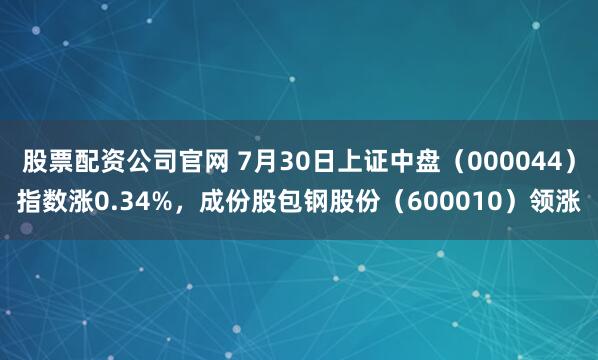 股票配资公司官网 7月30日上证中盘（000044）指数涨0.34%，成份股包钢股份（600010）领涨