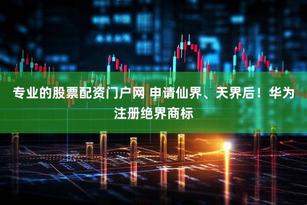 专业的股票配资门户网 申请仙界、天界后！华为注册绝界商标