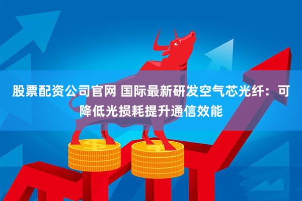 股票配资公司官网 国际最新研发空气芯光纤：可降低光损耗提升通信效能