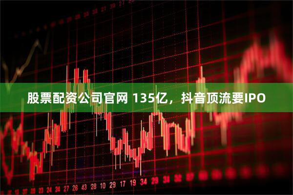 股票配资公司官网 135亿，抖音顶流要IPO