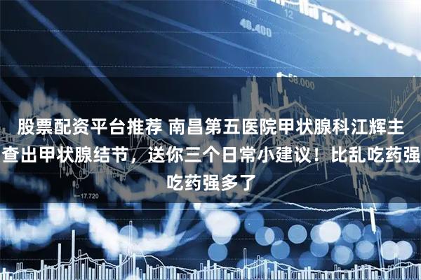 股票配资平台推荐 南昌第五医院甲状腺科江辉主任：查出甲状腺结节，送你三个日常小建议！比乱吃药强多了