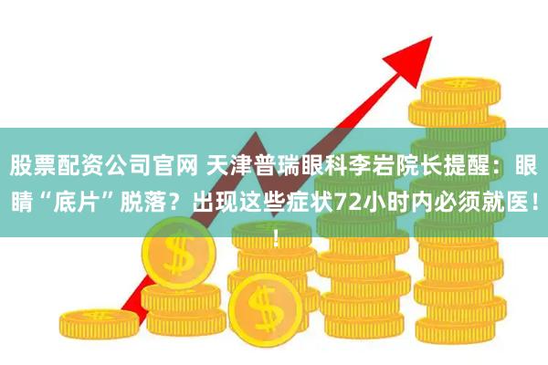 股票配资公司官网 天津普瑞眼科李岩院长提醒：眼睛“底片”脱落？出现这些症状72小时内必须就医！