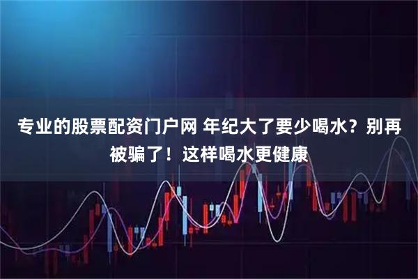 专业的股票配资门户网 年纪大了要少喝水？别再被骗了！这样喝水更健康