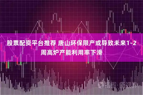 股票配资平台推荐 唐山环保限产或导致未来1-2周高炉产能利用率下滑
