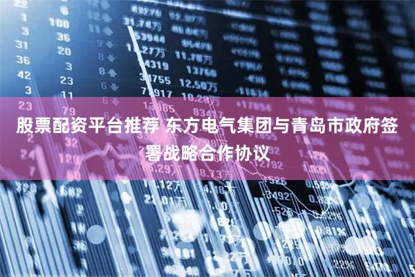 股票配资平台推荐 东方电气集团与青岛市政府签署战略合作协议