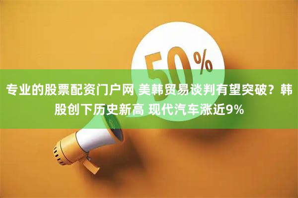 专业的股票配资门户网 美韩贸易谈判有望突破？韩股创下历史新高 现代汽车涨近9%