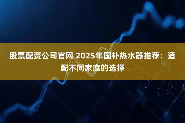 股票配资公司官网 2025年国补热水器推荐:适配不同家庭的选择