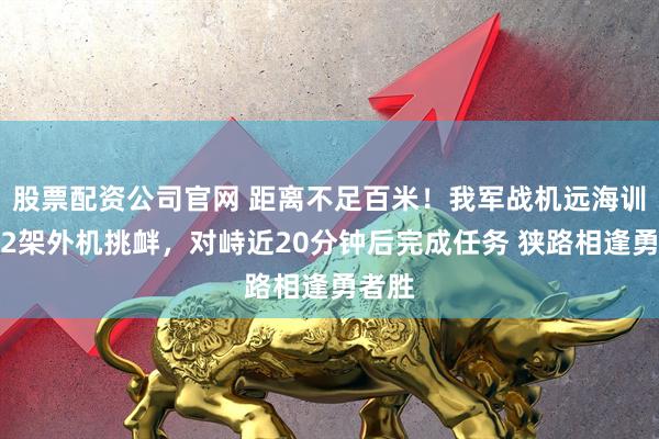 股票配资公司官网 距离不足百米!我军战机远海训练遇2架外机挑衅,对峙近20分钟后完成任务 狭路相逢勇者胜