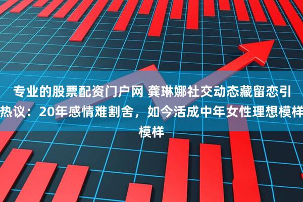 专业的股票配资门户网 龚琳娜社交动态藏留恋引热议：20年感情难割舍，如今活成中年女性理想模样