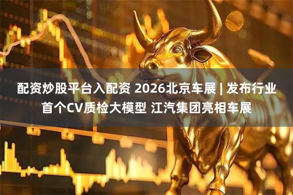 配资炒股平台入配资 2026北京车展 | 发布行业首个CV质检大模型 江汽集团亮相车展