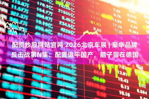 配资炒股网站官网 2026北京车展 | 豪华品牌反击战第N集：配置追平国产，脑子留在德国