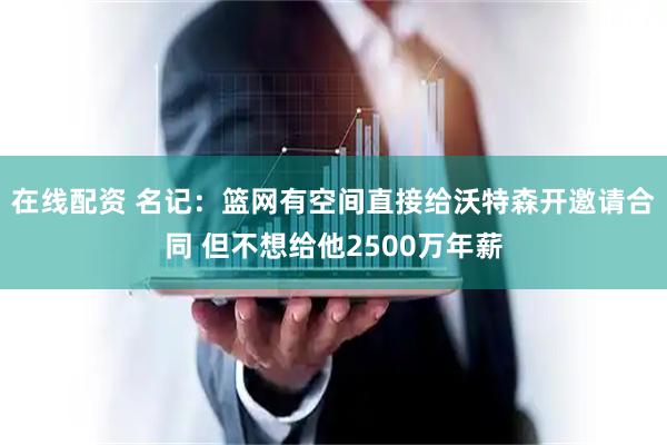 在线配资 名记：篮网有空间直接给沃特森开邀请合同 但不想给他2500万年薪