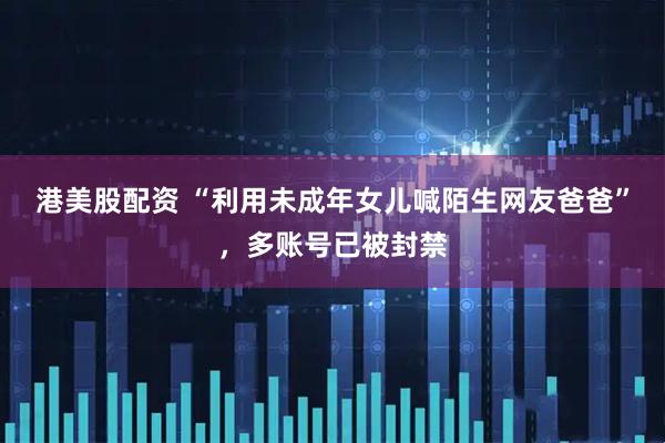 港美股配资 “利用未成年女儿喊陌生网友爸爸”，多账号已被封禁