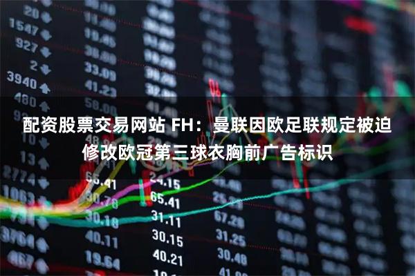 配资股票交易网站 FH：曼联因欧足联规定被迫修改欧冠第三球衣胸前广告标识