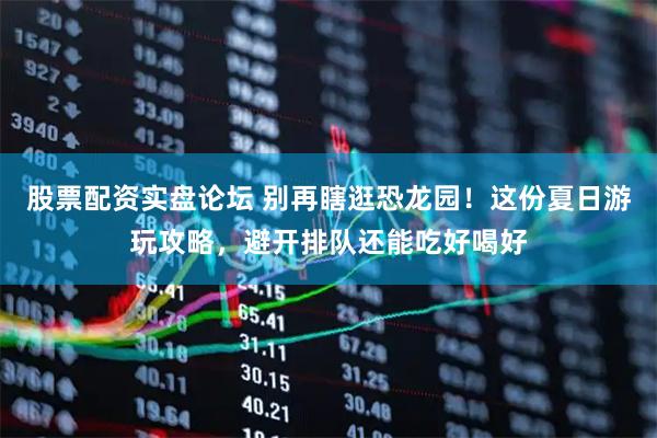 股票配资实盘论坛 别再瞎逛恐龙园！这份夏日游玩攻略，避开排队还能吃好喝好