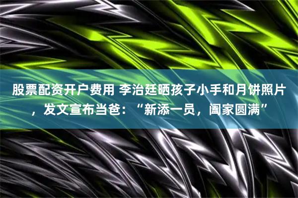 股票配资开户费用 李治廷晒孩子小手和月饼照片，发文宣布当爸：“新添一员，阖家圆满”