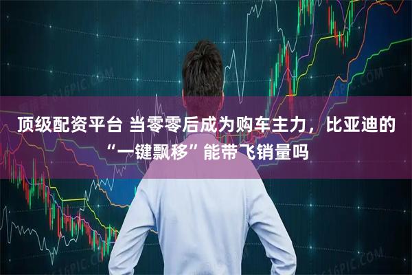 顶级配资平台 当零零后成为购车主力，比亚迪的“一键飘移”能带飞销量吗